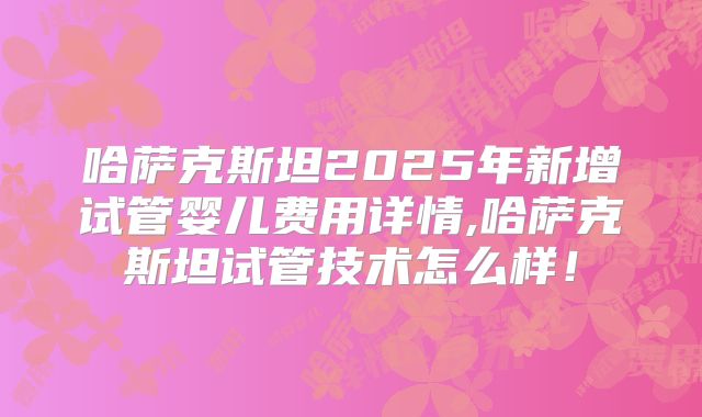 哈萨克斯坦2025年新增试管婴儿费用详情,哈萨克斯坦试管技术怎么样！