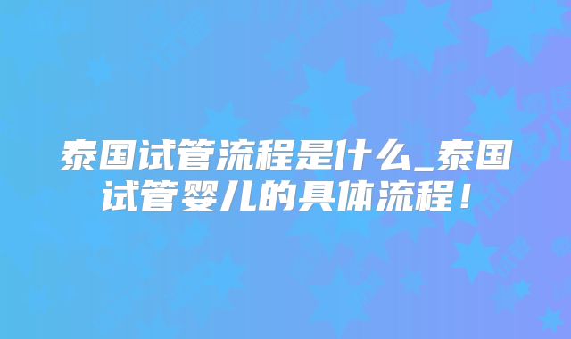 泰国试管流程是什么_泰国试管婴儿的具体流程！