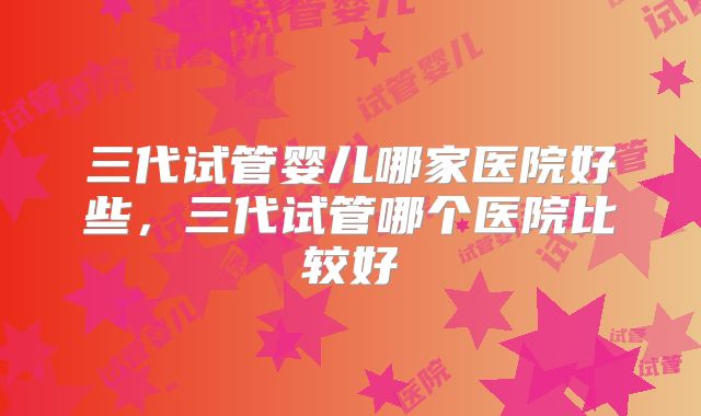 三代试管婴儿哪家医院好些，三代试管哪个医院比较好