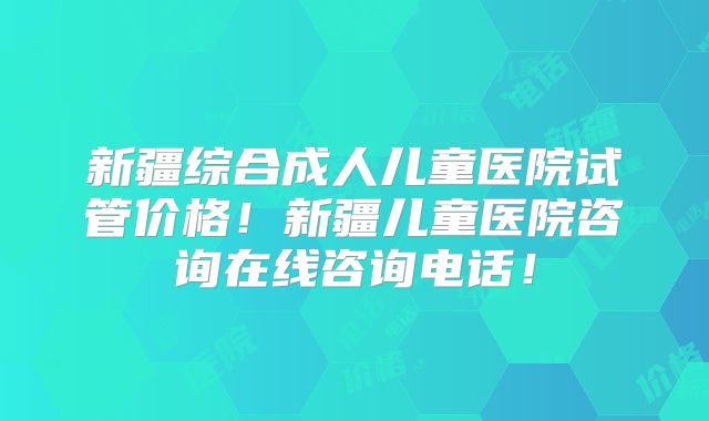 新疆综合成人儿童医院试管价格！新疆儿童医院咨询在线咨询电话！