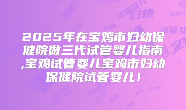 2025年在宝鸡市妇幼保健院做三代试管婴儿指南,宝鸡试管婴儿宝鸡市妇幼保健院试管婴儿！