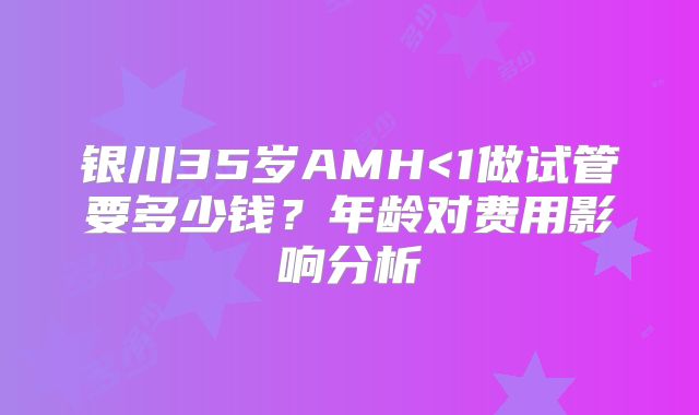 银川35岁AMH<1做试管要多少钱？年龄对费用影响分析