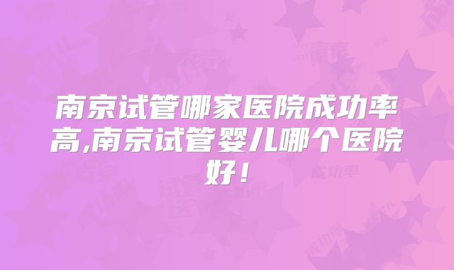南京试管哪家医院成功率高,南京试管婴儿哪个医院好!