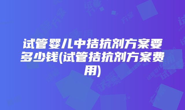 试管婴儿中拮抗剂方案要多少钱(试管拮抗剂方案费用)
