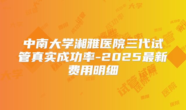 中南大学湘雅医院三代试管真实成功率-2025最新费用明细