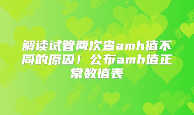 解读试管两次查amh值不同的原因！公布amh值正常数值表