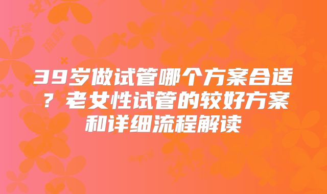39岁做试管哪个方案合适？老女性试管的较好方案和详细流程解读