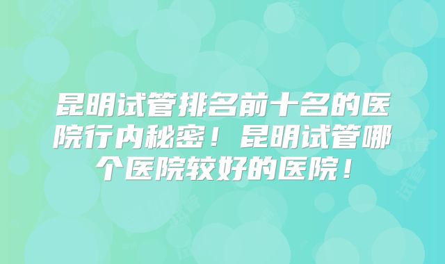 昆明试管排名前十名的医院行内秘密!昆明试管哪个医院较好的医院!