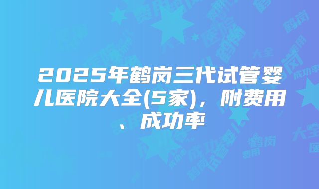 2025年鹤岗三代试管婴儿医院大全(5家)，附费用、成功率
