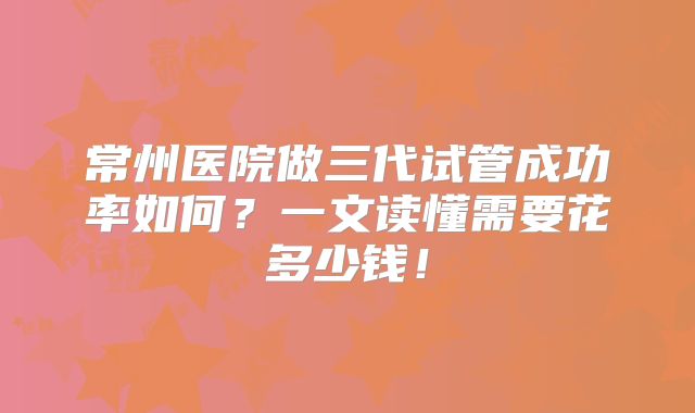 常州医院做三代试管成功率如何?一文读懂需要花多少钱!
