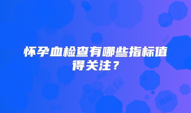 怀孕血检查有哪些指标值得关注?