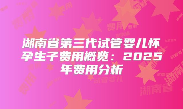 湖南省第三代试管婴儿怀孕生子费用概览：2025年费用分析