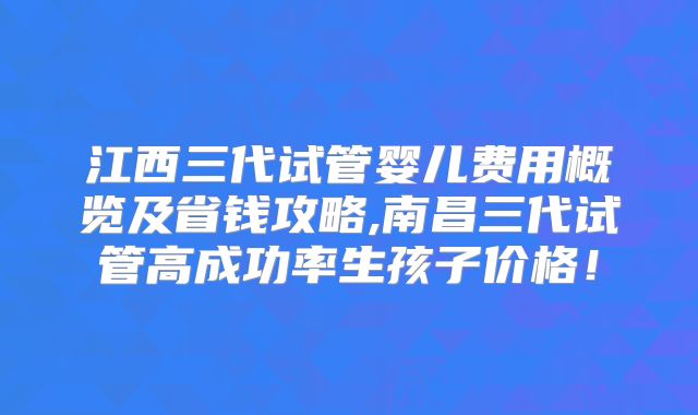 江西三代试管婴儿费用概览及省钱攻略,南昌三代试管高成功率生孩子价格！