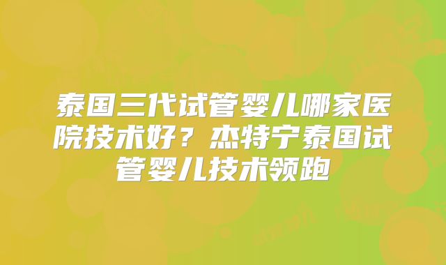 泰国三代试管婴儿哪家医院技术好?杰特宁泰国试管婴儿技术领跑