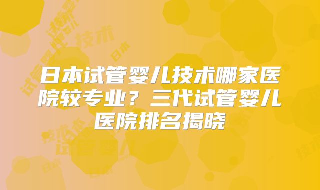 日本试管婴儿技术哪家医院较专业？三代试管婴儿医院排名揭晓