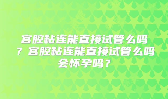 宫腔粘连能直接试管么吗?宫腔粘连能直接试管么吗会怀孕吗?