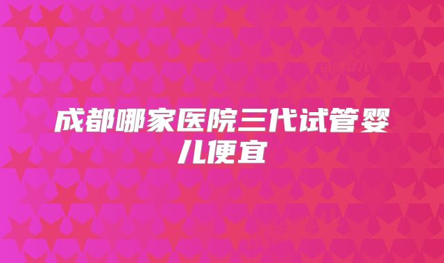 成都哪家医院三代试管婴儿便宜