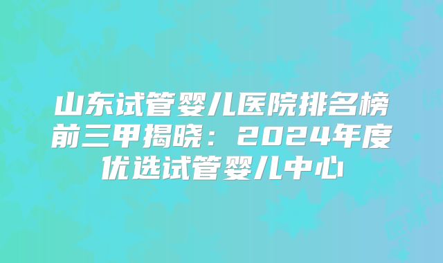山东试管婴儿医院排名榜前三甲揭晓:2024年度优选试管婴儿中心