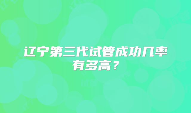 辽宁第三代试管成功几率有多高?