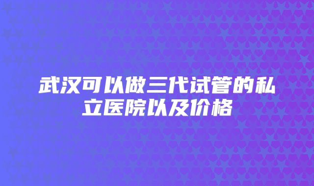 武汉可以做三代试管的私立医院以及价格