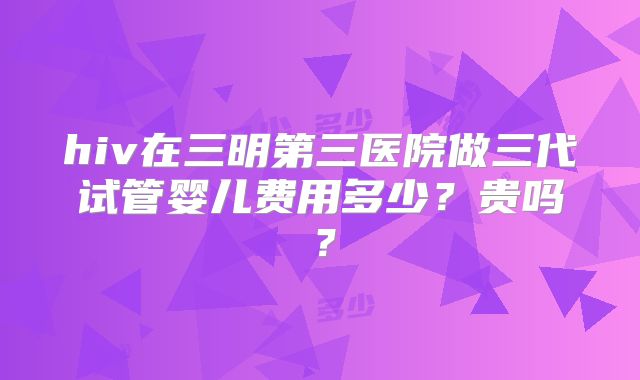 hiv在三明第三医院做三代试管婴儿费用多少？贵吗？