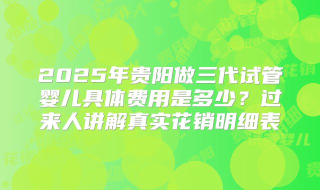 2025年贵阳做三代试管婴儿具体费用是多少？过来人讲解真实花销明细表