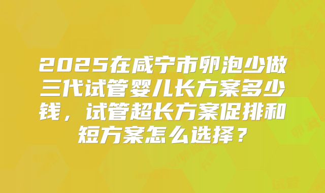 2025在咸宁市卵泡少做三代试管婴儿长方案多少钱，试管超长方案促排和短方案怎么选择？