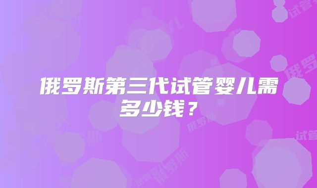 俄罗斯第三代试管婴儿需多少钱？