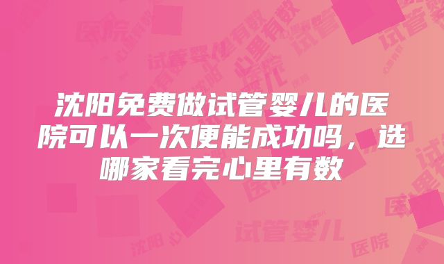 沈阳免费做试管婴儿的医院可以一次便能成功吗，选哪家看完心里有数