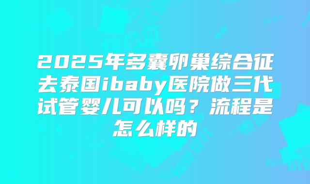 2025年多囊卵巢综合征去泰国ibaby医院做三代试管婴儿可以吗?流程是怎么样的