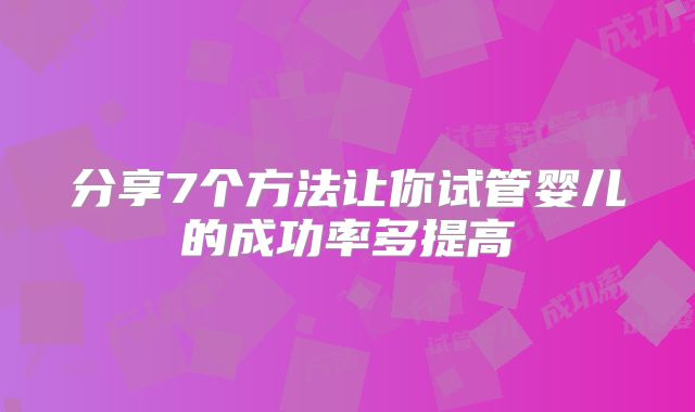 分享7个方法让你试管婴儿的成功率多提高