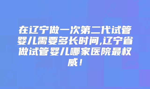 在辽宁做一次第二代试管婴儿需要多长时间,辽宁省做试管婴儿哪家医院最权威！