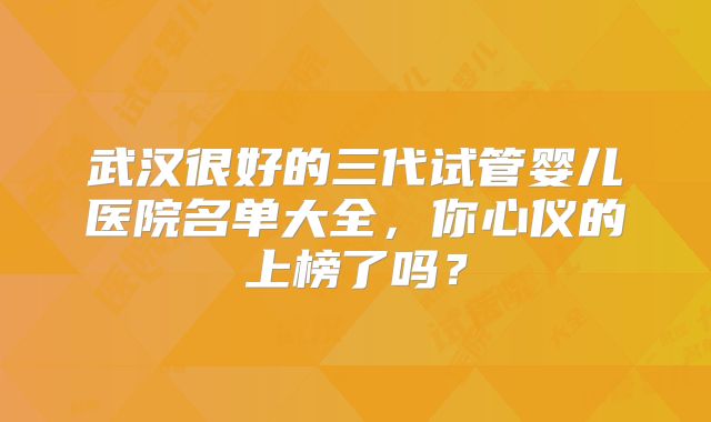 武汉很好的三代试管婴儿医院名单大全，你心仪的上榜了吗？