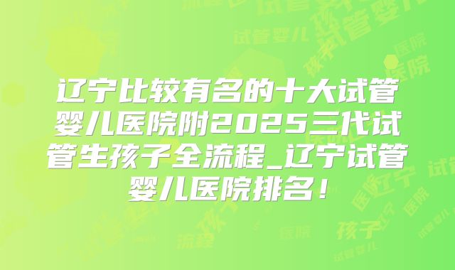 辽宁比较有名的十大试管婴儿医院附2025三代试管生孩子全流程_辽宁试管婴儿医院排名！