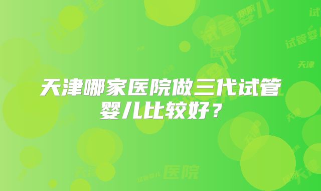 天津哪家医院做三代试管婴儿比较好？