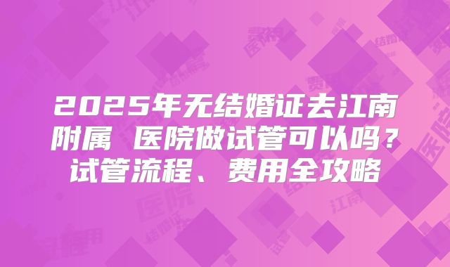 2025年无结婚证去江南附属 医院做试管可以吗？试管流程、费用全攻略