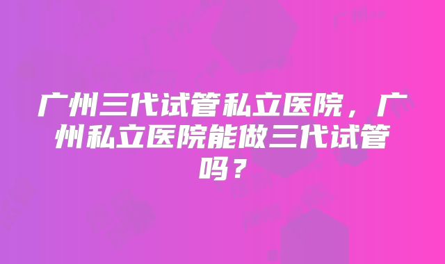 广州三代试管私立医院，广州私立医院能做三代试管吗？
