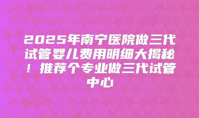2025年南宁医院做三代试管婴儿费用明细大揭秘！推荐个专业做三代试管中心