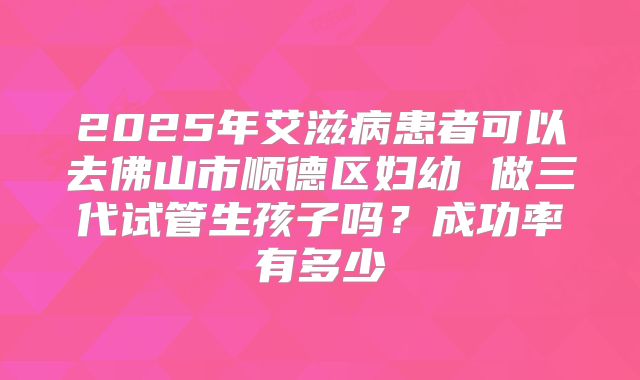 2025年艾滋病患者可以去佛山市顺德区妇幼 做三代试管生孩子吗？成功率有多少