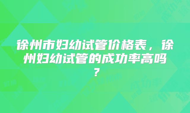 徐州市妇幼试管价格表,徐州妇幼试管的成功率高吗?