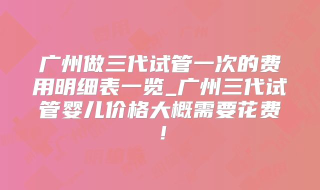 广州做三代试管一次的费用明细表一览_广州三代试管婴儿价格大概需要花费！