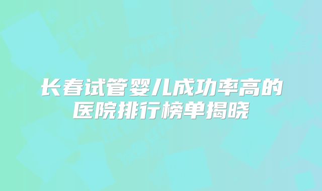 长春试管婴儿成功率高的医院排行榜单揭晓