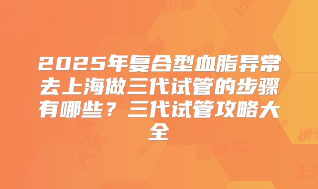 2025年复合型血脂异常去上海做三代试管的步骤有哪些?三代试管攻略大全