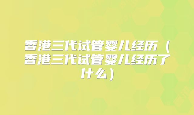 香港三代试管婴儿经历（香港三代试管婴儿经历了什么）