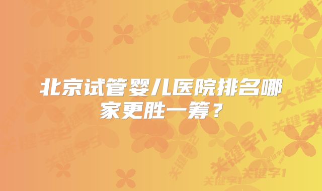 北京试管婴儿医院排名哪家更胜一筹？