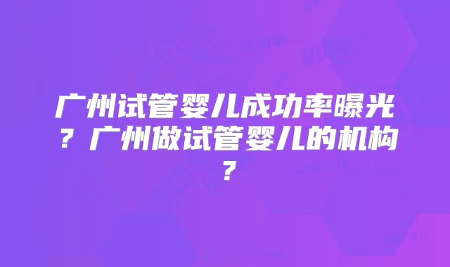 广州试管婴儿成功率曝光？广州做试管婴儿的机构？