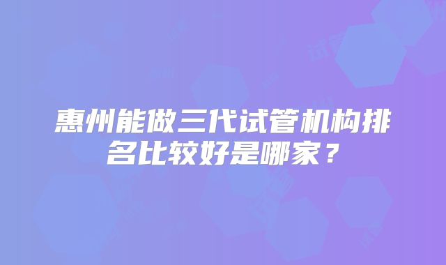 惠州能做三代试管机构排名比较好是哪家？