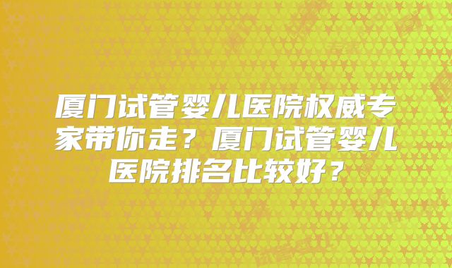 厦门试管婴儿医院权威专家带你走？厦门试管婴儿医院排名比较好？