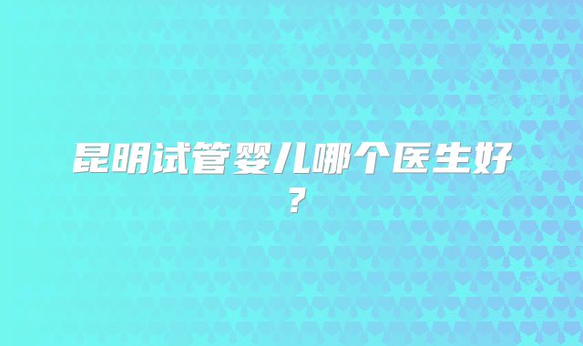 昆明试管婴儿哪个医生好?