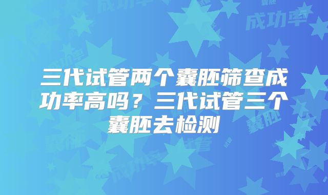 三代试管两个囊胚筛查成功率高吗？三代试管三个囊胚去检测